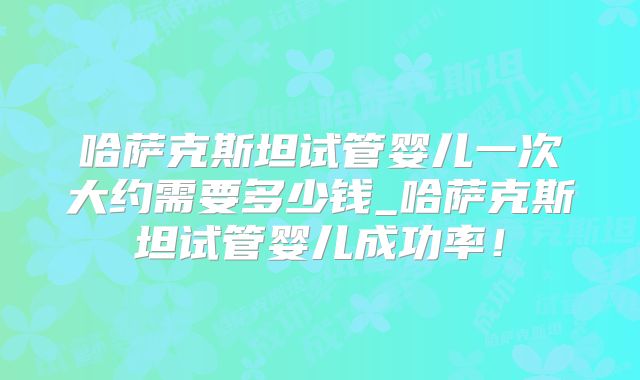 哈萨克斯坦试管婴儿一次大约需要多少钱_哈萨克斯坦试管婴儿成功率!
