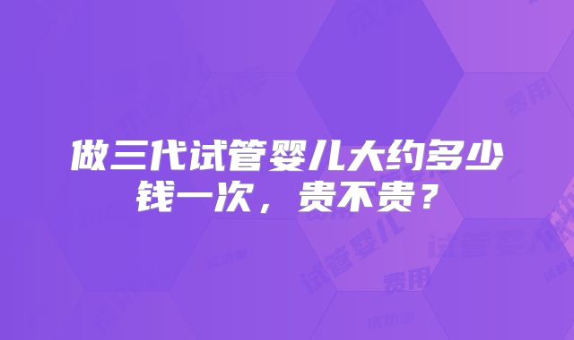 做三代试管婴儿大约多少钱一次，贵不贵？