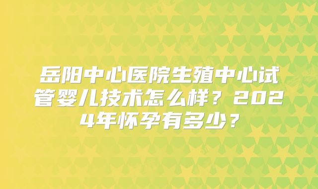 岳阳中心医院生殖中心试管婴儿技术怎么样？2024年怀孕有多少？