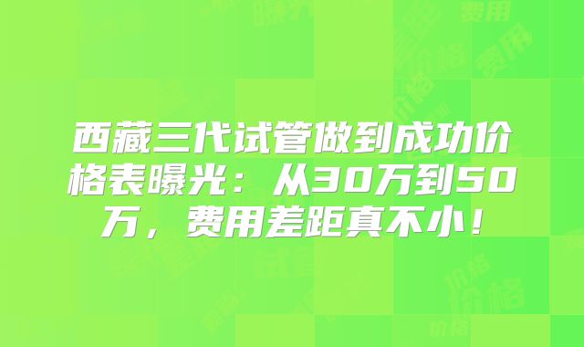 西藏三代试管做到成功价格表曝光：从30万到50万，费用差距真不小！