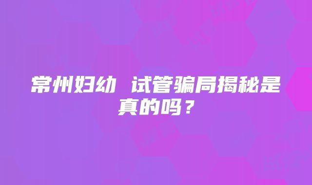 常州妇幼 试管骗局揭秘是真的吗？
