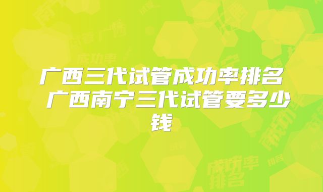 广西三代试管成功率排名 广西南宁三代试管要多少钱