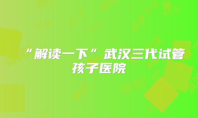 “解读一下”武汉三代试管孩子医院
