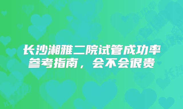 长沙湘雅二院试管成功率参考指南，会不会很贵