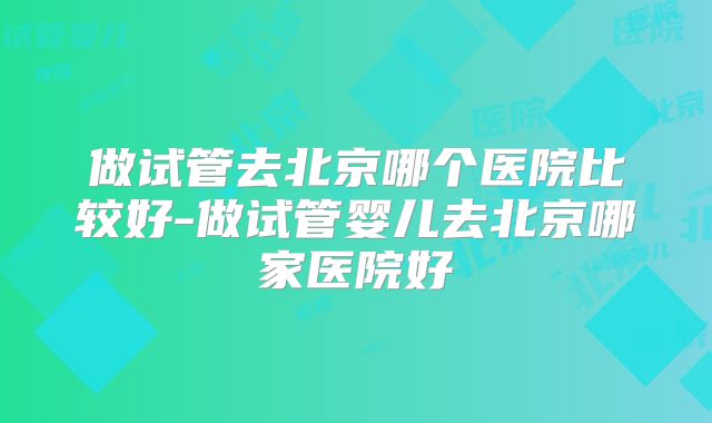 做试管去北京哪个医院比较好-做试管婴儿去北京哪家医院好