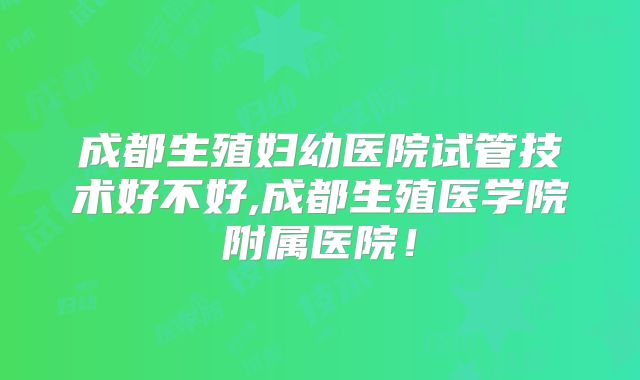 成都生殖妇幼医院试管技术好不好,成都生殖医学院附属医院!