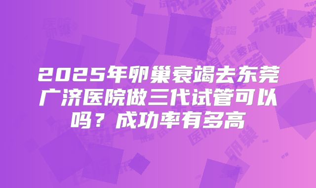 2025年卵巢衰竭去东莞广济医院做三代试管可以吗?成功率有多高