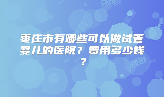 枣庄市有哪些可以做试管婴儿的医院？费用多少钱？