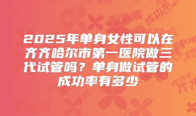 2025年单身女性可以在齐齐哈尔市第一医院做三代试管吗?单身做试管的成功率有多少