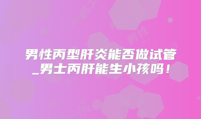 男性丙型肝炎能否做试管_男士丙肝能生小孩吗！
