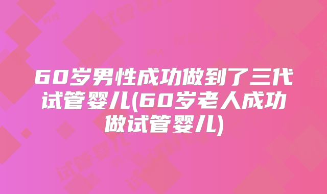 60岁男性成功做到了三代试管婴儿(60岁老人成功做试管婴儿)