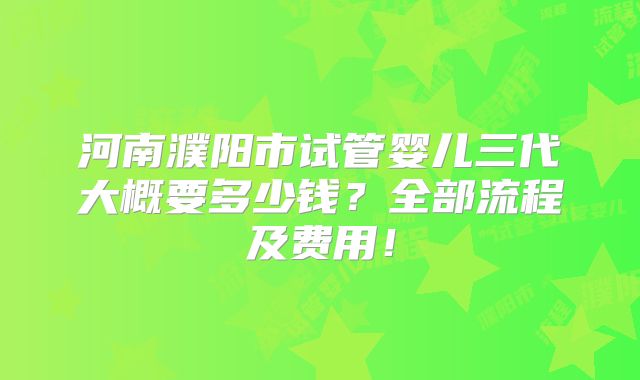 河南濮阳市试管婴儿三代大概要多少钱?全部流程及费用!