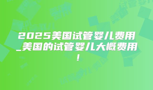 2025美国试管婴儿费用_美国的试管婴儿大概费用！
