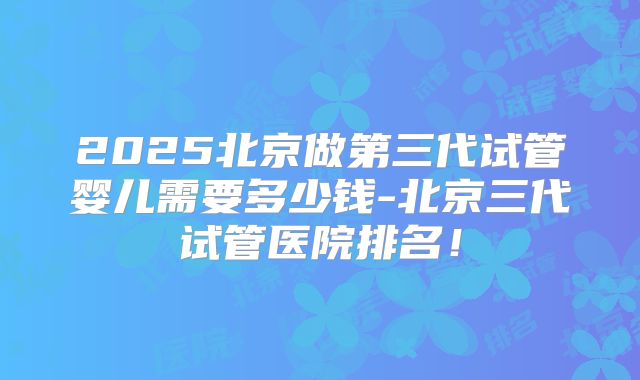 2025北京做第三代试管婴儿需要多少钱-北京三代试管医院排名！