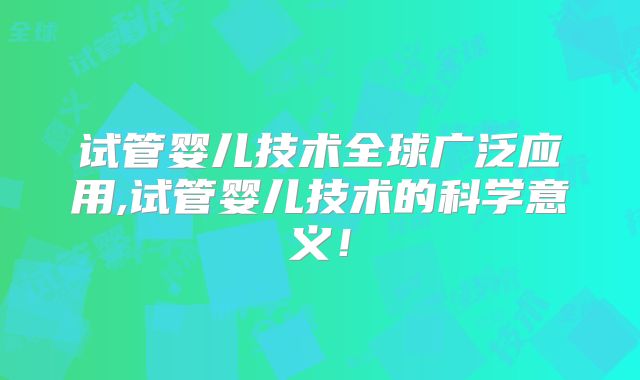 试管婴儿技术全球广泛应用,试管婴儿技术的科学意义！