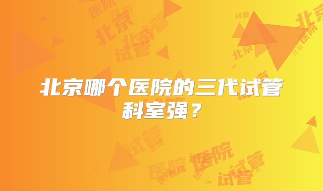 北京哪个医院的三代试管科室强？