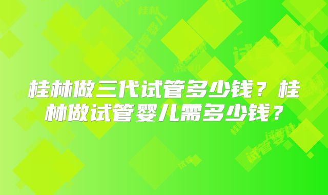 桂林做三代试管多少钱？桂林做试管婴儿需多少钱？