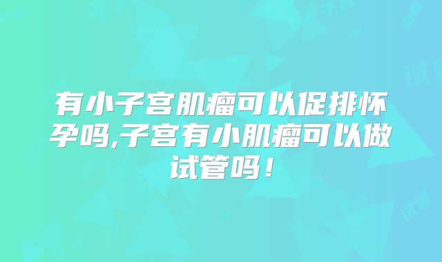 有小子宫肌瘤可以促排怀孕吗,子宫有小肌瘤可以做试管吗！