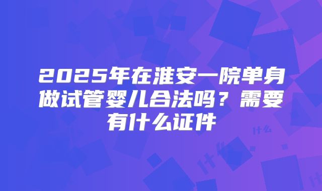 2025年在淮安一院单身做试管婴儿合法吗？需要有什么证件