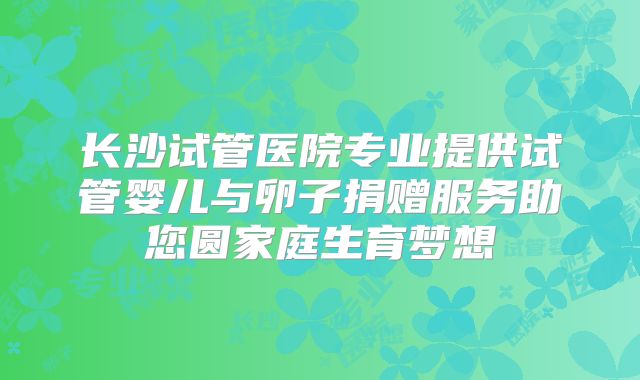 长沙试管医院专业提供试管婴儿与卵子捐赠服务助您圆家庭生育梦想