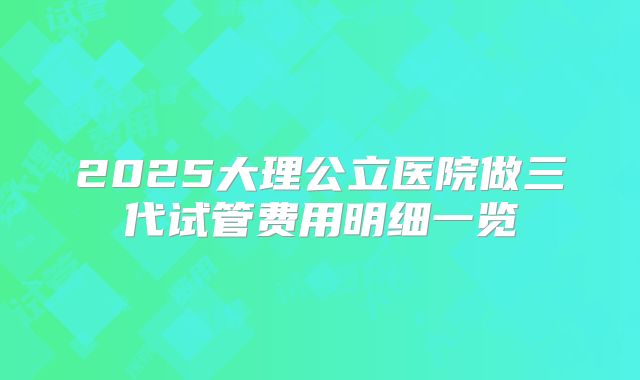 2025大理公立医院做三代试管费用明细一览