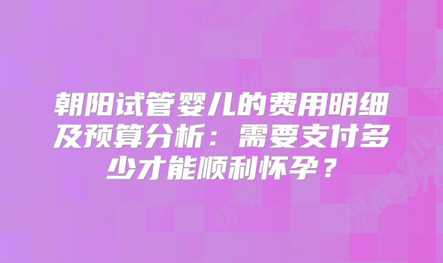 朝阳试管婴儿的费用明细及预算分析：需要支付多少才能顺利怀孕？