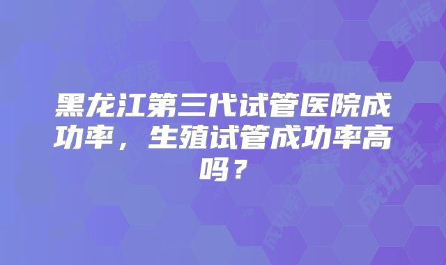 黑龙江第三代试管医院成功率，生殖试管成功率高吗？