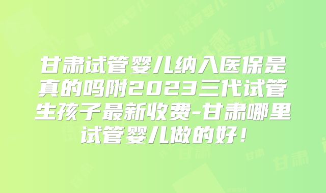 甘肃试管婴儿纳入医保是真的吗附2023三代试管生孩子最新收费-甘肃哪里试管婴儿做的好！