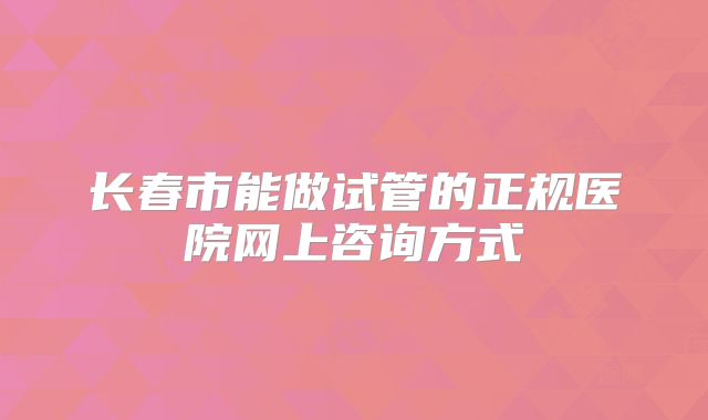 长春市能做试管的正规医院网上咨询方式