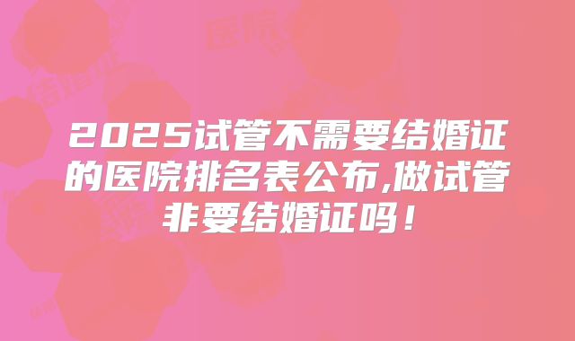2025试管不需要结婚证的医院排名表公布,做试管非要结婚证吗！