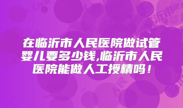 在临沂市人民医院做试管婴儿要多少钱,临沂市人民医院能做人工授精吗！