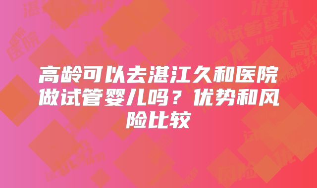 高龄可以去湛江久和医院做试管婴儿吗？优势和风险比较
