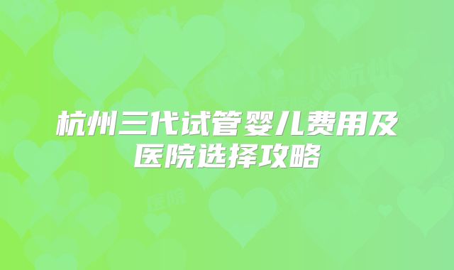 杭州三代试管婴儿费用及医院选择攻略