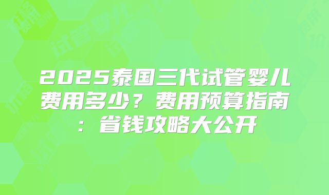 2025泰国三代试管婴儿费用多少？费用预算指南：省钱攻略大公开