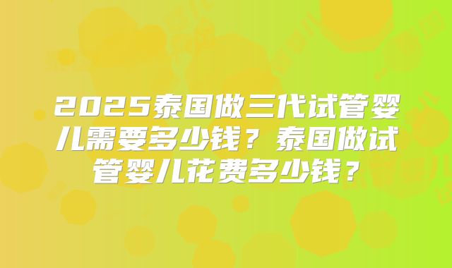 2025泰国做三代试管婴儿需要多少钱?泰国做试管婴儿花费多少钱?