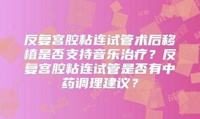 反复宫腔粘连试管术后移植是否支持音乐治疗？反复宫腔粘连试管是否有中药调理建议？