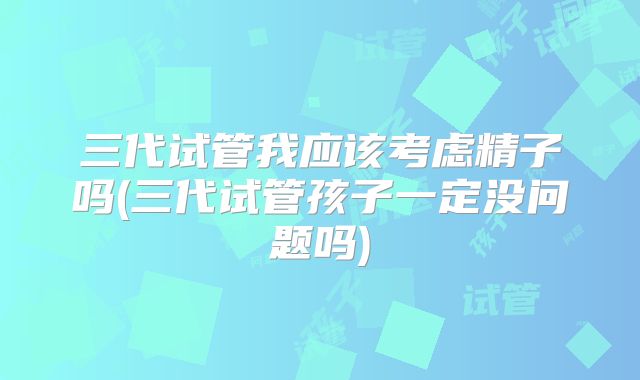 三代试管我应该考虑精子吗(三代试管孩子一定没问题吗)