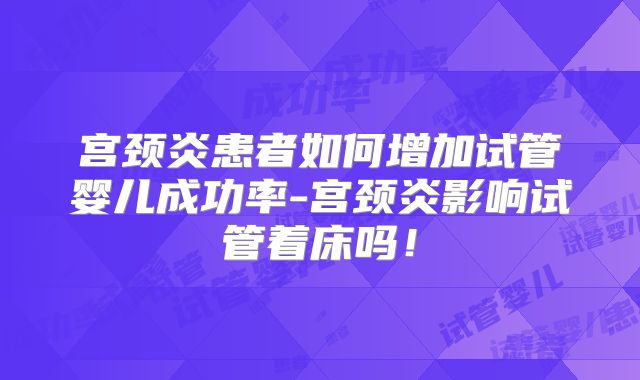 宫颈炎患者如何增加试管婴儿成功率-宫颈炎影响试管着床吗!