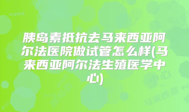 胰岛素抵抗去马来西亚阿尔法医院做试管怎么样(马来西亚阿尔法生殖医学中心)