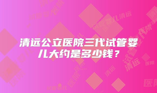 清远公立医院三代试管婴儿大约是多少钱？