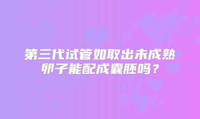 第三代试管如取出未成熟卵子能配成囊胚吗？