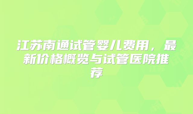 江苏南通试管婴儿费用,最新价格概览与试管医院推荐