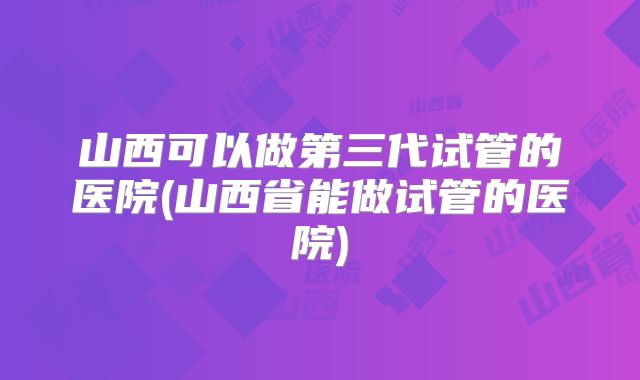 山西可以做第三代试管的医院(山西省能做试管的医院)