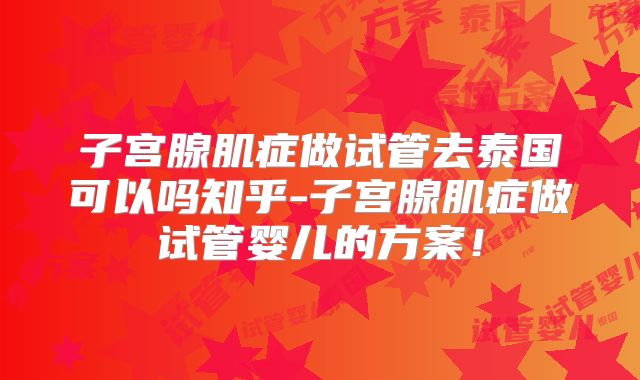 子宫腺肌症做试管去泰国可以吗知乎-子宫腺肌症做试管婴儿的方案！