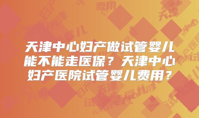 天津中心妇产做试管婴儿能不能走医保？天津中心妇产医院试管婴儿费用？
