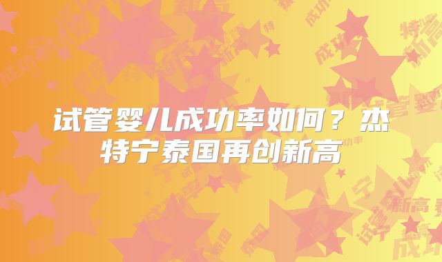 试管婴儿成功率如何？杰特宁泰国再创新高