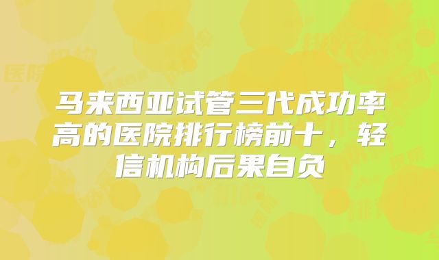 马来西亚试管三代成功率高的医院排行榜前十，轻信机构后果自负