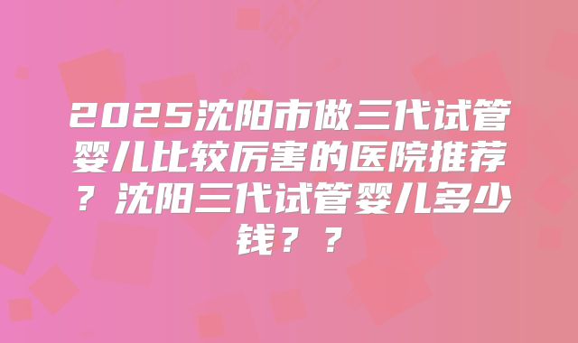 2025沈阳市做三代试管婴儿比较厉害的医院推荐？沈阳三代试管婴儿多少钱？？