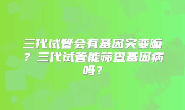 三代试管会有基因突变嘛？三代试管能筛查基因病吗？