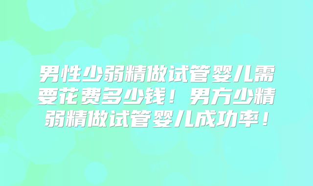 男性少弱精做试管婴儿需要花费多少钱！男方少精弱精做试管婴儿成功率！